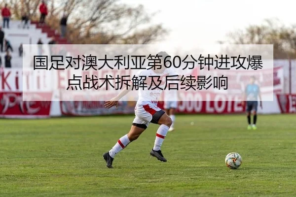 国足对澳大利亚第60分钟进攻爆点战术拆解及后续影响
